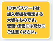 IDやパスワードは加入者様を特定する大切なものです。管理・保管には充分にご注意ください。