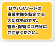 IDやパスワードは事業主様を特定する大切なものです。管理・保管には充分にご注意ください。